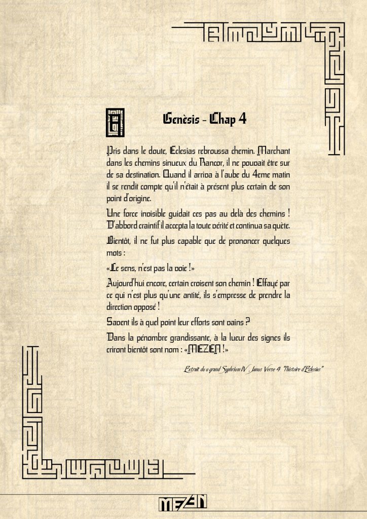 musique mezen . Pris dans le doute, Eclesias rebroussa chemin. Marchant dans les chemins sinueux du Rancor, il ne pouvait être sur de sa destination. Quand il arriva à l’aube du 4eme matin il se rendit compte qu’il n’était à présent plus certain de son point d’origine. Une force invisible guidait ces pas au delà des chemins ! D’abbord craintif il accepta la toute vérité et continua sa quète. Bientôt, il ne fut plus capable que de prononcer quelques mots : «Le sens, n’est pas la voie !» Aujourd’hui encore, certain croisent son chemin ! Effrayé par ce qui n’est plus qu’une antité, ils s’empresse de prendre la direction opposé ! Savent ils à quel point leur eff orts sont vains ? Dans la pénombre grandissante, à la lueur des signes ils criront bientôt sont nom : «MEZEN !»